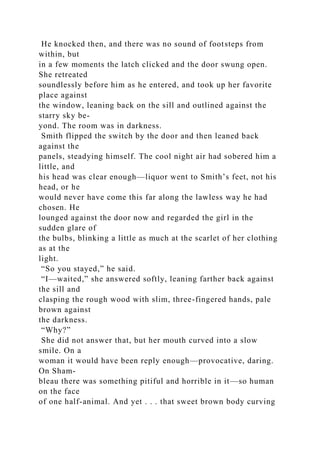 He knocked then, and there was no sound of footsteps from
within, but
in a few moments the latch clicked and the door swung open.
She retreated
soundlessly before him as he entered, and took up her favorite
place against
the window, leaning back on the sill and outlined against the
starry sky be-
yond. The room was in darkness.
Smith flipped the switch by the door and then leaned back
against the
panels, steadying himself. The cool night air had sobered him a
little, and
his head was clear enough—liquor went to Smith’s feet, not his
head, or he
would never have come this far along the lawless way he had
chosen. He
lounged against the door now and regarded the girl in the
sudden glare of
the bulbs, blinking a little as much at the scarlet of her clothing
as at the
light.
“So you stayed,” he said.
“I—waited,” she answered softly, leaning farther back against
the sill and
clasping the rough wood with slim, three-fingered hands, pale
brown against
the darkness.
“Why?”
She did not answer that, but her mouth curved into a slow
smile. On a
woman it would have been reply enough—provocative, daring.
On Sham-
bleau there was something pitiful and horrible in it—so human
on the face
of one half-animal. And yet . . . that sweet brown body curving
 