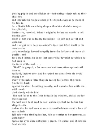 pulsing pupils and the flicker of—something—deep behind their
shallows—
and through the rising clamor of his blood, even as he stooped
his lips to
hers, Smith felt something deep within him shudder away—
inexplicable,
instinctive, revolted. What it might be he had no words to tell,
but the very
touch of her was suddenly loathsome—so soft and velvet and
unhuman—
and it might have been an animal’s face that lifted itself to his
mouth—the
dark knowledge looked hungrily from the darkness of those slit
pupils—and
for a mad instant he knew that same wild, feverish revulsion he
had seen in
the faces of the mob. . . .
“God!” he gasped, a far more ancient invocation against evil
than he
realized, then or ever, and he ripped her arms from his neck;
swung her
away with such a force that she reeled half across the room.
Smith fell back
against the door, breathing heavily, and stared at her while the
wild revolt
died slowly within him.
She had fallen to the floor beneath the window, and as she lay
there against
the wall with bent head he saw, curiously, that her turban had
slipped—the
turban that he had been so sure covered baldness—and a lock of
scarlet hair
fell below the binding leather, hair as scarlet as her garment, as
unhumanly
red as her eyes were unhumanly green. He stared, and shook his
head dizzily
 