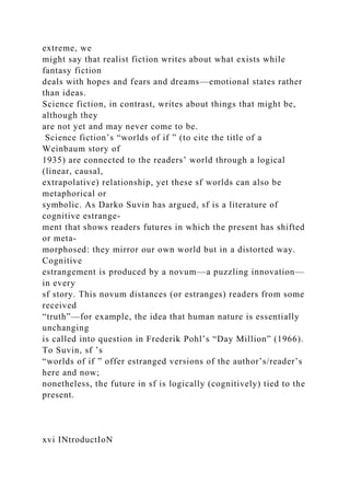 extreme, we
might say that realist fiction writes about what exists while
fantasy fiction
deals with hopes and fears and dreams—emotional states rather
than ideas.
Science fiction, in contrast, writes about things that might be,
although they
are not yet and may never come to be.
Science fiction’s “worlds of if ” (to cite the title of a
Weinbaum story of
1935) are connected to the readers’ world through a logical
(linear, causal,
extrapolative) relationship, yet these sf worlds can also be
metaphorical or
symbolic. As Darko Suvin has argued, sf is a literature of
cognitive estrange-
ment that shows readers futures in which the present has shifted
or meta-
morphosed: they mirror our own world but in a distorted way.
Cognitive
estrangement is produced by a novum—a puzzling innovation—
in every
sf story. This novum distances (or estranges) readers from some
received
“truth”—for example, the idea that human nature is essentially
unchanging
is called into question in Frederik Pohl’s “Day Million” (1966).
To Suvin, sf ’s
“worlds of if ” offer estranged versions of the author’s/reader’s
here and now;
nonetheless, the future in sf is logically (cognitively) tied to the
present.
xvi INtroductIoN
 