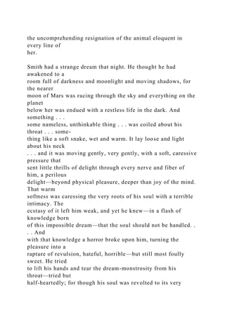 the uncomprehending resignation of the animal eloquent in
every line of
her.
Smith had a strange dream that night. He thought he had
awakened to a
room full of darkness and moonlight and moving shadows, for
the nearer
moon of Mars was racing through the sky and everything on the
planet
below her was endued with a restless life in the dark. And
something . . .
some nameless, unthinkable thing . . . was coiled about his
throat . . . some-
thing like a soft snake, wet and warm. It lay loose and light
about his neck
. . . and it was moving gently, very gently, with a soft, caressive
pressure that
sent little thrills of delight through every nerve and fiber of
him, a perilous
delight—beyond physical pleasure, deeper than joy of the mind.
That warm
softness was caressing the very roots of his soul with a terrible
intimacy. The
ecstasy of it left him weak, and yet he knew—in a flash of
knowledge born
of this impossible dream—that the soul should not be handled. .
. . And
with that knowledge a horror broke upon him, turning the
pleasure into a
rapture of revulsion, hateful, horrible—but still most foully
sweet. He tried
to lift his hands and tear the dream-monstrosity from his
throat—tried but
half-heartedly; for though his soul was revolted to its very
 