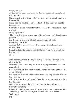 deeps, yet the
delight of his body was so great that his hands all but refused
the attempt.
But when at last he tried to lift his arms a cold shock went over
him and he
found that he could not stir . . . his body lay stony as marble
beneath the
blankets, a living marble that shuddered with a dreadful delight
through
every rigid vein.
The revulsion grew strong upon him as he struggled against the
paralyz-
ing dream—a struggle of soul against sluggish body—
titanically, until the
moving dark was streaked with blankness that clouded and
closed about
him at last and he sank back into the oblivion from which he
had awak-
ened.
Next morning when the bright sunlight shining through Mars’
clear thin air
awakened him, Smith lay for a while trying to remember. The
dream had
been more vivid than reality, but he could not now quite recall .
. . only that it
had been more sweet and horrible than anything else in life. He
lay puzzling
for a while, until a soft sound from the corner aroused him from
his thoughts
and he sat up to see the girl lying in a catlike coil on her
blankets, watching
him with round, grave eyes. He regarded her somewhat ruefully.
“Morning,” he said. “I’ve just had the devil of a dream. . . .
Well, hun-
gry?”
 