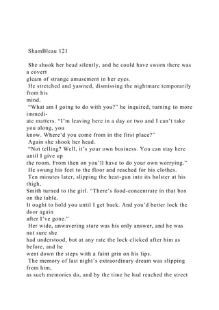 ShamBleau 121
She shook her head silently, and he could have sworn there was
a covert
gleam of strange amusement in her eyes.
He stretched and yawned, dismissing the nightmare temporarily
from his
mind.
“What am I going to do with you?” he inquired, turning to more
immedi-
ate matters. “I’m leaving here in a day or two and I can’t take
you along, you
know. Where’d you come from in the first place?”
Again she shook her head.
“Not telling? Well, it’s your own business. You can stay here
until I give up
the room. From then on you’ll have to do your own worrying.”
He swung his feet to the floor and reached for his clothes.
Ten minutes later, slipping the heat-gun into its holster at his
thigh,
Smith turned to the girl. “There’s food-concentrate in that box
on the table.
It ought to hold you until I get back. And you’d better lock the
door again
after I’ve gone.”
Her wide, unwavering stare was his only answer, and he was
not sure she
had understood, but at any rate the lock clicked after him as
before, and he
went down the steps with a faint grin on his lips.
The memory of last night’s extraordinary dream was slipping
from him,
as such memories do, and by the time he had reached the street
 