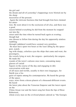 the girl and
the dream and all of yesterday’s happenings were blotted out by
the sharp
necessities of the present.
Again the intricate business that had brought him here claimed
his atten-
tion. He went about it to the exclusion of all else, and there was
a good
reason behind everything he did from the moment he stepped
out into the
street until the time when he turned back again at evening;
though had
one chosen to follow him during the day his apparently aimless
rambling
through Lakkdarol would have seemed very pointless.
He must have spent two hours at the least idling by the space-
port, watch-
ing with sleepy, colorless eyes the ships that came and went, the
passengers,
the vessels lying at wait, the cargoes—particularly the cargoes.
He made the
rounds of the town’s saloons once more, consuming many
glasses of varied
liquors in the course of the day and engaging in idle
conversation with men
of all races and worlds, usually in their own languages, for
Smith was a lin-
guist of repute among his contemporaries. He heard the gossip
of the space-
ways, news from a dozen planets of a thousand different events.
He heard
the latest joke about the Venusian Emperor and the latest report
on the
Chino-Aryan war and the latest song hot from the lips of Rose
Robertson,
whom every man on the civilized planets adored as “the Georgia
 