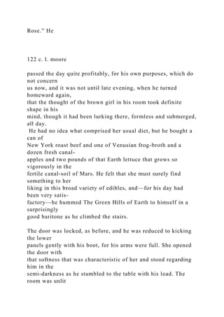 Rose.” He
122 c. l. moore
passed the day quite profitably, for his own purposes, which do
not concern
us now, and it was not until late evening, when he turned
homeward again,
that the thought of the brown girl in his room took definite
shape in his
mind, though it had been lurking there, formless and submerged,
all day.
He had no idea what comprised her usual diet, but he bought a
can of
New York roast beef and one of Venusian frog-broth and a
dozen fresh canal-
apples and two pounds of that Earth lettuce that grows so
vigorously in the
fertile canal-soil of Mars. He felt that she must surely find
something to her
liking in this broad variety of edibles, and—for his day had
been very satis-
factory—he hummed The Green Hills of Earth to himself in a
surprisingly
good baritone as he climbed the stairs.
The door was locked, as before, and he was reduced to kicking
the lower
panels gently with his boot, for his arms were full. She opened
the door with
that softness that was characteristic of her and stood regarding
him in the
semi-darkness as he stumbled to the table with his load. The
room was unlit
 