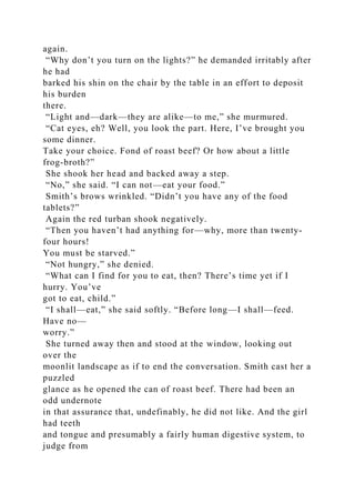 again.
“Why don’t you turn on the lights?” he demanded irritably after
he had
barked his shin on the chair by the table in an effort to deposit
his burden
there.
“Light and—dark—they are alike—to me,” she murmured.
“Cat eyes, eh? Well, you look the part. Here, I’ve brought you
some dinner.
Take your choice. Fond of roast beef? Or how about a little
frog-broth?”
She shook her head and backed away a step.
“No,” she said. “I can not—eat your food.”
Smith’s brows wrinkled. “Didn’t you have any of the food
tablets?”
Again the red turban shook negatively.
“Then you haven’t had anything for—why, more than twenty-
four hours!
You must be starved.”
“Not hungry,” she denied.
“What can I find for you to eat, then? There’s time yet if I
hurry. You’ve
got to eat, child.”
“I shall—eat,” she said softly. “Before long—I shall—feed.
Have no—
worry.”
She turned away then and stood at the window, looking out
over the
moonlit landscape as if to end the conversation. Smith cast her a
puzzled
glance as he opened the can of roast beef. There had been an
odd undernote
in that assurance that, undefinably, he did not like. And the girl
had teeth
and tongue and presumably a fairly human digestive system, to
judge from
 