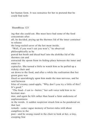 her human form. It was nonsense for her to pretend that he
could find noth-
ShamBleau 123
ing that she could eat. She must have had some of the food
concentrate after
all, he decided, prying up the thermos lid of the inner container
to release
the long-sealed savor of the hot meat inside.
“Well, if you won’t eat you won’t,” he observed
philosophically as he
pawed hot broth and diced beef into the dishlike lid of the
thermos can and
extracted the spoon from its hiding-place between the inner and
outer re-
ceptacles. She turned a little to watch him as he pulled up a
rickety chair and
sat down to the food, and after a while the realization that her
green gaze was
fixed so unwinkingly upon him made the man nervous, and he
said between
bites of creamy canal-apple, “Why don’t you try a little of this?
It’s good.”
“The food—I eat is—better,” her soft voice told him in its
hesitant mur-
mur, and again he felt rather than heard a faint undernote of
unpleasantness
in the words. A sudden suspicion struck him as he pondered on
that last
remark—some vague memory of horror-tales told about
campfires in the
past—and he swung round in the chair to look at her, a tiny,
creeping fear
 