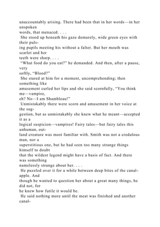 unaccountably arising. There had been that in her words—in her
unspoken
words, that menaced. . . .
She stood up beneath his gaze demurely, wide green eyes with
their puls-
ing pupils meeting his without a falter. But her mouth was
scarlet and her
teeth were sharp. . . .
“What food do you eat?” he demanded. And then, after a pause,
very
softly, “Blood?”
She stared at him for a moment, uncomprehending; then
something like
amusement curled her lips and she said scornfully, “You think
me—vampire,
eh? No—I am Shambleau!”
Unmistakably there were scorn and amusement in her voice at
the sug-
gestion, but as unmistakably she knew what he meant—accepted
it as a
logical suspicion—vampires! Fairy tales—but fairy tales this
unhuman, out-
land creature was most familiar with. Smith was not a credulous
man, nor a
superstitious one, but he had seen too many strange things
himself to doubt
that the wildest legend might have a basis of fact. And there
was something
namelessly strange about her. . . .
He puzzled over it for a while between deep bites of the canal-
apple. And
though he wanted to question her about a great many things, he
did not, for
he knew how futile it would be.
He said nothing more until the meat was finished and another
canal-
 