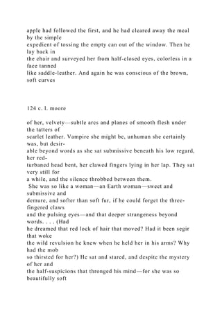 apple had followed the first, and he had cleared away the meal
by the simple
expedient of tossing the empty can out of the window. Then he
lay back in
the chair and surveyed her from half-closed eyes, colorless in a
face tanned
like saddle-leather. And again he was conscious of the brown,
soft curves
124 c. l. moore
of her, velvety—subtle arcs and planes of smooth flesh under
the tatters of
scarlet leather. Vampire she might be, unhuman she certainly
was, but desir-
able beyond words as she sat submissive beneath his low regard,
her red-
turbaned head bent, her clawed fingers lying in her lap. They sat
very still for
a while, and the silence throbbed between them.
She was so like a woman—an Earth woman—sweet and
submissive and
demure, and softer than soft fur, if he could forget the three-
fingered claws
and the pulsing eyes—and that deeper strangeness beyond
words. . . . (Had
he dreamed that red lock of hair that moved? Had it been segir
that woke
the wild revulsion he knew when he held her in his arms? Why
had the mob
so thirsted for her?) He sat and stared, and despite the mystery
of her and
the half-suspicions that thronged his mind—for she was so
beautifully soft
 