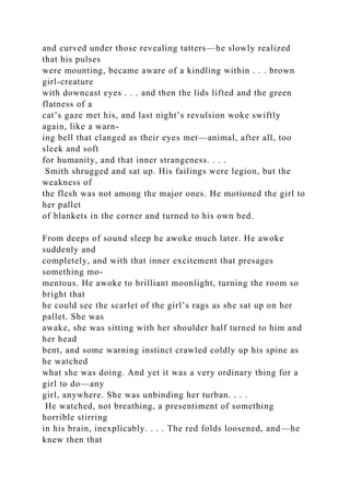 and curved under those revealing tatters—he slowly realized
that his pulses
were mounting, became aware of a kindling within . . . brown
girl-creature
with downcast eyes . . . and then the lids lifted and the green
flatness of a
cat’s gaze met his, and last night’s revulsion woke swiftly
again, like a warn-
ing bell that clanged as their eyes met—animal, after all, too
sleek and soft
for humanity, and that inner strangeness. . . .
Smith shrugged and sat up. His failings were legion, but the
weakness of
the flesh was not among the major ones. He motioned the girl to
her pallet
of blankets in the corner and turned to his own bed.
From deeps of sound sleep he awoke much later. He awoke
suddenly and
completely, and with that inner excitement that presages
something mo-
mentous. He awoke to brilliant moonlight, turning the room so
bright that
he could see the scarlet of the girl’s rags as she sat up on her
pallet. She was
awake, she was sitting with her shoulder half turned to him and
her head
bent, and some warning instinct crawled coldly up his spine as
he watched
what she was doing. And yet it was a very ordinary thing for a
girl to do—any
girl, anywhere. She was unbinding her turban. . . .
He watched, not breathing, a presentiment of something
horrible stirring
in his brain, inexplicably. . . . The red folds loosened, and—he
knew then that
 