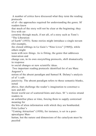 A number of critics have discussed what they term the reading
protocols
of sf—the approaches required for understanding the genre. Sf
readers know
that much of the story will not be clear at the beginning; they
live with un-
certainty through much, if not all, of a story such as Tenn’s
“The Liberation
of Earth” (1953). Some stories might introduce a single novum
(for example,
the cloned siblings in Le Guin’s “Nine Lives” [1969]), while
others might
teem with new things. As is fitting, the genre that addresses
innovation and
change can, in its own storytelling protocols, shift dramatically
in response
to social changes or new scientific ideas.
Two important reading protocols identified for sf are Marc
Angenot’s
notion of the absent paradigm and Samuel R. Delany’s analysis
of sf ’s sub-
junctivity. The absent paradigm refers to those semantic blanks,
noted
above, that challenge the reader’s imagination to construct a
new and dif-
ferent world out of scattered hints and clues. Sf ’s stories strand
readers in
an unfamiliar place or time, forcing them to supply contextual
meaning for
the bits of alien information with which they are bombarded.
Fritz Leiber’s
“Coming Attraction” (1950), for instance, is set in a post-
apocalypse Man-
hattan, but the nature and dimensions of the cataclysm must be
puzzled
 