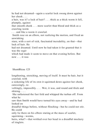 he had not dreamed—again a scarlet lock swung down against
her cheek . . .
a hair, was it? a lock of hair? . . . thick as a thick worm it fell,
plumply, against
that smooth cheek . . . more scarlet than blood and thick as a
crawling worm
. . . and like a worm it crawled.
Smith rose on an elbow, not realizing the motion, and fixed an
unwinking
stare, with a sort of sick, fascinated incredulity, on that—that
lock of hair. He
had not dreamed. Until now he had taken it for granted that it
was the segir
which had made it seem to move on that evening before. But
now . . . it was
ShamBleau 125
lengthening, stretching, moving of itself. It must be hair, but it
crawled; with
a sickening life of its own it squirmed down against her cheek,
caressingly, re-
voltingly, impossibly. . . . Wet, it was, and round and thick and
shining. . . .
She unfastened the fast fold and whipped the turban off. From
what he
saw then Smith would have turned his eyes away—and he had
looked on
dreadful things before, without flinching—but he could not stir.
He could
only lie there on his elbow staring at the mass of scarlet,
squirming—worms,
hairs, what?—that writhed over her head in a dreadful mockery
of ringlets.
 