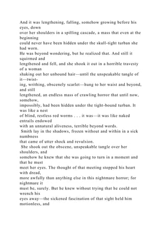 And it was lengthening, falling, somehow growing before his
eyes, down
over her shoulders in a spilling cascade, a mass that even at the
beginning
could never have been hidden under the skull-tight turban she
had worn.
He was beyond wondering, but he realized that. And still it
squirmed and
lengthened and fell, and she shook it out in a horrible travesty
of a woman
shaking out her unbound hair—until the unspeakable tangle of
it—twist-
ing, writhing, obscenely scarlet—hung to her waist and beyond,
and still
lengthened, an endless mass of crawling horror that until now,
somehow,
impossibly, had been hidden under the tight-bound turban. It
was like a nest
of blind, restless red worms . . . it was—it was like naked
entrails endowed
with an unnatural aliveness, terrible beyond words.
Smith lay in the shadows, frozen without and within in a sick
numbness
that came of utter shock and revulsion.
She shook out the obscene, unspeakable tangle over her
shoulders, and
somehow he knew that she was going to turn in a moment and
that he must
meet her eyes. The thought of that meeting stopped his heart
with dread,
more awfully than anything else in this nightmare horror; for
nightmare it
must be, surely. But he knew without trying that he could not
wrench his
eyes away—the sickened fascination of that sight held him
motionless, and
 