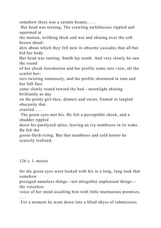 somehow there was a certain beauty. . . .
Her head was turning, The crawling awfulnesses rippled and
squirmed at
the motion, writhing thick and wet and shining over the soft
brown shoul-
ders about which they fell now in obscene cascades that all but
hid her body.
Her head was turning. Smith lay numb. And very slowly he saw
the round
of her cheek foreshorten and her profile come into view, all the
scarlet hor-
rors twisting ominously, and the profile shortened in turn and
her full face
came slowly round toward the bed—moonlight shining
brilliantly as day
on the pretty girl-face, demure and sweet, framed in tangled
obscenity that
crawled . . .
The green eyes met his. He felt a perceptible shock, and a
shudder rippled
down his paralyzed spine, leaving an icy numbness in its wake.
He felt the
goose-flesh rising. But that numbness and cold horror he
scarcely realized,
126 c. l. moore
for the green eyes were locked with his in a long, long look that
somehow
presaged nameless things—not altogether unpleasant things—
the voiceless
voice of her mind assailing him with little murmurous promises.
. . .
For a moment he went down into a blind abyss of submission;
 