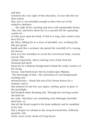and then
somehow the very sight of that obscenity, in eyes that did not
then realize
they saw it, was dreadful enough to draw him out of the
seductive darkness
. . . the sight of her crawling and alive with unnameable horror.
She rose, and down about her in a cascade fell the squirming
scarlet of—
of what grew upon her head. It fell in a long, alive cloak to her
bare feet on
the floor, hiding her in a wave of dreadful, wet, writhing life.
She put up her
hands and like a swimmer she parted the waterfall of it, tossing
the masses
back over her shoulders to reveal her own brown body, sweetly
curved. She
smiled exquisitely, and in starting waves back from her
forehead and down
about her in a hideous background writhed the snaky wetness of
her living
tresses. And Smith knew that he looked upon Medusa.
The knowledge of that—the realization of vast backgrounds
reaching into
misted history—shook him out of his frozen horror for a
moment, and in
that moment he met her eyes again, smiling, green as glass in
the moonlight,
half hooded under drooping lids. Through the twisting scarlet
she held out
her arms. And there was something soul-shakingly desirable
about her, so
that all the blood surged to his head suddenly and he stumbled
to his feet
like a sleeper in a dream as she swayed toward him, infinitely
graceful, infi-
nitely sweet in her cloak of living horror.
 