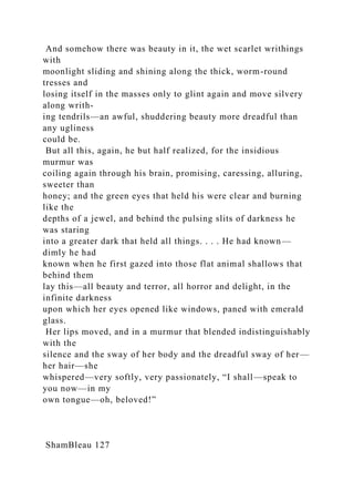 And somehow there was beauty in it, the wet scarlet writhings
with
moonlight sliding and shining along the thick, worm-round
tresses and
losing itself in the masses only to glint again and move silvery
along writh-
ing tendrils—an awful, shuddering beauty more dreadful than
any ugliness
could be.
But all this, again, he but half realized, for the insidious
murmur was
coiling again through his brain, promising, caressing, alluring,
sweeter than
honey; and the green eyes that held his were clear and burning
like the
depths of a jewel, and behind the pulsing slits of darkness he
was staring
into a greater dark that held all things. . . . He had known—
dimly he had
known when he first gazed into those flat animal shallows that
behind them
lay this—all beauty and terror, all horror and delight, in the
infinite darkness
upon which her eyes opened like windows, paned with emerald
glass.
Her lips moved, and in a murmur that blended indistinguishably
with the
silence and the sway of her body and the dreadful sway of her—
her hair—she
whispered—very softly, very passionately, “I shall—speak to
you now—in my
own tongue—oh, beloved!”
ShamBleau 127
 