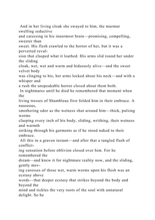 And in her living cloak she swayed to him, the murmur
swelling seductive
and caressing in his innermost brain—promising, compelling,
sweeter than
sweet. His flesh crawled to the horror of her, but it was a
perverted revul-
sion that clasped what it loathed. His arms slid round her under
the sliding
cloak, wet, wet and warm and hideously alive—and the sweet
velvet body
was clinging to his, her arms locked about his neck—and with a
whisper and
a rush the unspeakable horror closed about them both.
In nightmares until he died he remembered that moment when
the
living tresses of Shambleau first folded him in their embrace. A
nauseous,
smothering odor as the wetness shut around him—thick, pulsing
worms
clasping every inch of his body, sliding, writhing, their wetness
and warmth
striking through his garments as if he stood naked to their
embrace.
All this in a graven instant—and after that a tangled flash of
conflict-
ing sensation before oblivion closed over him. For he
remembered the
dream—and knew it for nightmare reality now, and the sliding,
gently mov-
ing caresses of those wet, warm worms upon his flesh was an
ecstasy above
words—that deeper ecstasy that strikes beyond the body and
beyond the
mind and tickles the very roots of the soul with unnatural
delight. So he
 