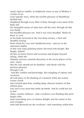 stood, rigid as marble, as helplessly stony as any of Medusa’s
victims in an-
cient legends were, while the terrible pleasure of Shambleau
thrilled and
shuddered through every fiber of him; through every atom of his
body and
the intangible atoms of what men call the soul, through all that
was Smith
the dreadful pleasure ran. And it was truly dreadful. Dimly he
knew it, even
as his body answered to the root-deep ecstasy, a foul and
dreadful wooing
from which his very soul shuddered away—and yet in the
innermost depths
of that soul some grinning traitor shivered with delight. But
deeply, behind
all this, he knew horror and revulsion and despair beyond
telling, while the
intimate caresses crawled obscenely in the secret places of his
soul—knew
that the soul should not be handled—and shook with the
perilous pleasure
through it all.
And this conflict and knowledge, this mingling of rapture and
revulsion
all took place in the flashing of a moment while the scarlet
worms coiled
and crawled upon him, sending deep, obscene tremors of that
infinite plea-
sure into every atom that made up Smith. And he could not stir
in that
slimy, ecstatic embrace—and a weakness was flooding that grew
deeper after
each succeeding wave of intense delight, and the traitor in his
soul strength-
ened and drowned out the revulsion—and something within him
 