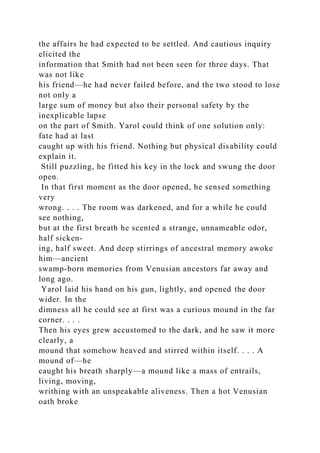 the affairs he had expected to be settled. And cautious inquiry
elicited the
information that Smith had not been seen for three days. That
was not like
his friend—he had never failed before, and the two stood to lose
not only a
large sum of money but also their personal safety by the
inexplicable lapse
on the part of Smith. Yarol could think of one solution only:
fate had at last
caught up with his friend. Nothing but physical disability could
explain it.
Still puzzling, he fitted his key in the lock and swung the door
open.
In that first moment as the door opened, he sensed something
very
wrong. . . . The room was darkened, and for a while he could
see nothing,
but at the first breath he scented a strange, unnameable odor,
half sicken-
ing, half sweet. And deep stirrings of ancestral memory awoke
him—ancient
swamp-born memories from Venusian ancestors far away and
long ago.
Yarol laid his hand on his gun, lightly, and opened the door
wider. In the
dimness all he could see at first was a curious mound in the far
corner. . . .
Then his eyes grew accustomed to the dark, and he saw it more
clearly, a
mound that somehow heaved and stirred within itself. . . . A
mound of—he
caught his breath sharply—a mound like a mass of entrails,
living, moving,
writhing with an unspeakable aliveness. Then a hot Venusian
oath broke
 
