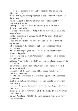 out from the narrator’s offhand comments. The estranging
effects of sf ’s
absent paradigms are experienced in concentrated form in the
short story,
which can pack a density of futuristic or otherworldly
implication into its
brief space. The result can be dizzying, as in Ellison’s “
‘Repent, Harlequin!’
Said the Ticktockman” (1965), with its pyrotechnic style and
array of new
words—swizzleskid, minee, Smash-O, fallaron—that draw
readers into a
place and time ruled by a lethally efficient future form of
capitalism.
Sf ’s subjunctivity further complicates the reader’s task.
According to
Delany, the language of an sf text works differently from
language in real-
istic—or, to use his term, “mundane”—fiction. In his famous
example, the
sentence “Her world exploded” can, in a mundane story, only be
a metaphor
for a woman’s emotional state, whereas in science fiction it
could be a literal
description of the destruction of her home planet. This
linguistic openness
or indeterminacy means that sf always operates at a sentence-
by-sentence
level in the subjunctive mode: sf stories narrate not what can
realistically
happen at the present moment, but what might happen in future
times and
alien places—in sf ’s “worlds of if.” Philip K. Dick’s “We Can
Remember It
for You Wholesale” (1966) displays subjunctivity in its very
title, which sug-
 
