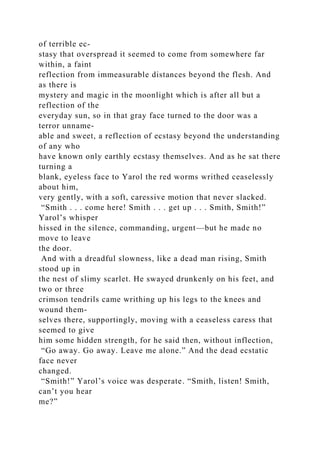 of terrible ec-
stasy that overspread it seemed to come from somewhere far
within, a faint
reflection from immeasurable distances beyond the flesh. And
as there is
mystery and magic in the moonlight which is after all but a
reflection of the
everyday sun, so in that gray face turned to the door was a
terror unname-
able and sweet, a reflection of ecstasy beyond the understanding
of any who
have known only earthly ecstasy themselves. And as he sat there
turning a
blank, eyeless face to Yarol the red worms writhed ceaselessly
about him,
very gently, with a soft, caressive motion that never slacked.
“Smith . . . come here! Smith . . . get up . . . Smith, Smith!”
Yarol’s whisper
hissed in the silence, commanding, urgent—but he made no
move to leave
the door.
And with a dreadful slowness, like a dead man rising, Smith
stood up in
the nest of slimy scarlet. He swayed drunkenly on his feet, and
two or three
crimson tendrils came writhing up his legs to the knees and
wound them-
selves there, supportingly, moving with a ceaseless caress that
seemed to give
him some hidden strength, for he said then, without inflection,
“Go away. Go away. Leave me alone.” And the dead ecstatic
face never
changed.
“Smith!” Yarol’s voice was desperate. “Smith, listen! Smith,
can’t you hear
me?”
 