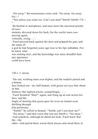 “Go away,” the monotonous voice said. “Go away. Go away.
Go—”
“Not unless you come too. Can’t you hear? Smith! Smith! I’ll—
”
He hushed in mid-phrase, and once more the ancestral prickle
of race-
memory shivered down his back, for the scarlet mass was
moving again,
violently, rising. . . .
Yarol pressed back against the door and gripped his gun, and
the name of
a god he had forgotten years ago rose to his lips unbidden. For
he knew what
was coming next, and the knowledge was more dreadful than
any ignorance
could have been.
130 c. l. moore
The red, writhing mass rose higher, and the tendrils parted and
a human
face looked out—no, half human, with green cat-eyes that shone
in that
dimness like lighted jewels, compellingly. . . .
Yarol breathed “Shar!” again, and flung up an arm across his
face, and the
tingle of meeting that green gaze for even an instant went
thrilling through
him perilously.
“Smith!” he called in despair. “Smith, can’t you hear me?”
“Go away,” said that voice that was not Smith’s. “Go away.”
And somehow, although he dared not look, Yarol knew that
the—the
other—had parted those worm-thick tresses and stood there in
 