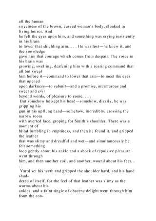 all the human
sweetness of the brown, curved woman’s body, cloaked in
living horror. And
he felt the eyes upon him, and something was crying insistently
in his brain
to lower that shielding arm. . . . He was lost—he knew it, and
the knowledge
gave him that courage which comes from despair. The voice in
his brain was
growing, swelling, deafening him with a roaring command that
all but swept
him before it—command to lower that arm—to meet the eyes
that opened
upon darkness—to submit—and a promise, murmurous and
sweet and evil
beyond words, of pleasure to come. . . .
But somehow he kept his head—somehow, dizzily, he was
gripping his
gun in his upflung hand—somehow, incredibly, crossing the
narrow room
with averted face, groping for Smith’s shoulder. There was a
moment of
blind fumbling in emptiness, and then he found it, and gripped
the leather
that was slimy and dreadful and wet—and simultaneously he
felt something
loop gently about his ankle and a shock of repulsive pleasure
went through
him, and then another coil, and another, wound about his feet. .
. .
Yarol set his teeth and gripped the shoulder hard, and his hand
shud-
dered of itself, for the feel of that leather was slimy as the
worms about his
ankles, and a faint tingle of obscene delight went through him
from the con-
 