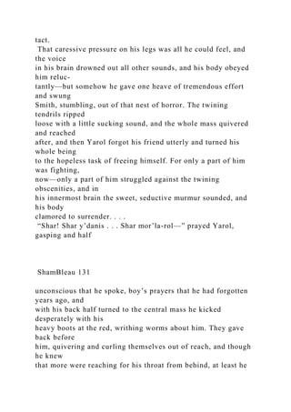 tact.
That caressive pressure on his legs was all he could feel, and
the voice
in his brain drowned out all other sounds, and his body obeyed
him reluc-
tantly—but somehow he gave one heave of tremendous effort
and swung
Smith, stumbling, out of that nest of horror. The twining
tendrils ripped
loose with a little sucking sound, and the whole mass quivered
and reached
after, and then Yarol forgot his friend utterly and turned his
whole being
to the hopeless task of freeing himself. For only a part of him
was fighting,
now—only a part of him struggled against the twining
obscenities, and in
his innermost brain the sweet, seductive murmur sounded, and
his body
clamored to surrender. . . .
“Shar! Shar y’danis . . . Shar mor’la-rol—” prayed Yarol,
gasping and half
ShamBleau 131
unconscious that he spoke, boy’s prayers that he had forgotten
years ago, and
with his back half turned to the central mass he kicked
desperately with his
heavy boots at the red, writhing worms about him. They gave
back before
him, quivering and curling themselves out of reach, and though
he knew
that more were reaching for his throat from behind, at least he
 
