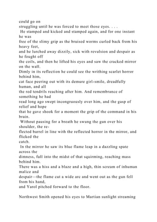 could go on
struggling until he was forced to meet those eyes. . . .
He stamped and kicked and stamped again, and for one instant
he was
free of the slimy grip as the bruised worms curled back from his
heavy feet,
and he lurched away dizzily, sick with revulsion and despair as
he fought off
the coils, and then he lifted his eyes and saw the cracked mirror
on the wall.
Dimly in its reflection he could see the writhing scarlet horror
behind him,
cat face peering out with its demure girl-smile, dreadfully
human, and all
the red tendrils reaching after him. And remembrance of
something he had
read long ago swept incongruously over him, and the gasp of
relief and hope
that he gave shook for a moment the grip of the command in his
brain.
Without pausing for a breath he swung the gun over his
shoulder, the re-
flected barrel in line with the reflected horror in the mirror, and
flicked the
catch.
In the mirror he saw its blue flame leap in a dazzling spate
across the
dimness, full into the midst of that squirming, reaching mass
behind him.
There was a hiss and a blaze and a high, thin scream of inhuman
malice and
despair—the flame cut a wide arc and went out as the gun fell
from his hand,
and Yarol pitched forward to the floor.
Northwest Smith opened his eyes to Martian sunlight streaming
 