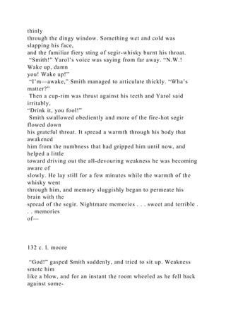 thinly
through the dingy window. Something wet and cold was
slapping his face,
and the familiar fiery sting of segir-whisky burnt his throat.
“Smith!” Yarol’s voice was saying from far away. “N.W.!
Wake up, damn
you! Wake up!”
“I’m—awake,” Smith managed to articulate thickly. “Wha’s
matter?”
Then a cup-rim was thrust against his teeth and Yarol said
irritably,
“Drink it, you fool!”
Smith swallowed obediently and more of the fire-hot segir
flowed down
his grateful throat. It spread a warmth through his body that
awakened
him from the numbness that had gripped him until now, and
helped a little
toward driving out the all-devouring weakness he was becoming
aware of
slowly. He lay still for a few minutes while the warmth of the
whisky went
through him, and memory sluggishly began to permeate his
brain with the
spread of the segir. Nightmare memories . . . sweet and terrible .
. . memories
of—
132 c. l. moore
“God!” gasped Smith suddenly, and tried to sit up. Weakness
smote him
like a blow, and for an instant the room wheeled as he fell back
against some-
 