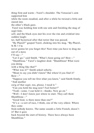thing firm and warm—Yarol’s shoulder. The Venusian’s arm
supported him
while the room steadied, and after a while he twisted a little and
stared into
the other’s black gaze.
Yarol was holding him with one arm and finishing the mug of
segir him-
self, and the black eyes met his over the rim and crinkled into
sudden laugh-
ter, half hysterical after that terror that was passed.
“By Pharol!” gasped Yarol, choking into his mug. “By Pharol,
N.W.! I’m
never gonna let you forget this! Next time you have to drag me
out of a mess
I’ll say—”
“Let it go,” said Smith. “What’s been going on? How—”
“Shambleau.” Yarol’s laughter died. “Shambleau! What were
you doing
with a thing like that?”
“What was it?” Smith asked soberly.
“Mean to say you didn’t know? But where’d you find it?
How—”
“Suppose you tell me first what you know,” said Smith firmly.
“And another
swig of that segir, too, please. I need it.”
“Can you hold the mug now? Feel better?”
“Yeah—some. I can hold it—thanks. Now go on.”
“Well—I don’t know just where to start. They call them
Shambleau—”
“Good God, is there more than one?”
“It’s a—a sort of race, I think, one of the very oldest. Where
they come
from nobody knows. The name sounds a little French, doesn’t
it? But it goes
back beyond the start of history. There have always been
Shambleau.”
 