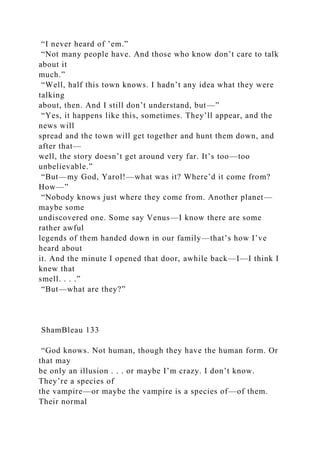 “I never heard of ’em.”
“Not many people have. And those who know don’t care to talk
about it
much.”
“Well, half this town knows. I hadn’t any idea what they were
talking
about, then. And I still don’t understand, but—”
“Yes, it happens like this, sometimes. They’ll appear, and the
news will
spread and the town will get together and hunt them down, and
after that—
well, the story doesn’t get around very far. It’s too—too
unbelievable.”
“But—my God, Yarol!—what was it? Where’d it come from?
How—”
“Nobody knows just where they come from. Another planet—
maybe some
undiscovered one. Some say Venus—I know there are some
rather awful
legends of them handed down in our family—that’s how I’ve
heard about
it. And the minute I opened that door, awhile back—I—I think I
knew that
smell. . . .”
“But—what are they?”
ShamBleau 133
“God knows. Not human, though they have the human form. Or
that may
be only an illusion . . . or maybe I’m crazy. I don’t know.
They’re a species of
the vampire—or maybe the vampire is a species of—of them.
Their normal
 