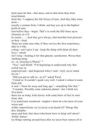 form must be that—that mass, and in that form they draw
nourishment
from the—I suppose the life-forces of men. And they take some
form—
usually a woman form, I think, and key you up to the highest
pitch of emo-
tion before they—begin. That’s to work the life-force up to
intensity so it’ll
be easier. . . . And they give always, that horrible foul pleasure
as they—feed.
There are some men who, if they survive the first experience,
take to it like
a drug—can’t give it up—keep the thing with them all their
lives—which
isn’t long—feeding it for that ghastly satisfaction. Worse than
smoking ming
or—or ‘praying to Pharol.’ ”
“Yes,” said Smith. “I’m beginning to understand why that
crowd was so
surprised and—and disgusted when I said—well, never mind.
Go on.”
“Did you get to talk to—to it?” asked Yarol.
“I tried to. It couldn’t speak very well. I asked it where it came
from and
it said—‘from far away and long ago’—something like that.”
“I wonder. Possibly some unknown planet—but I think not.
You know
there are so many wild stories with some basis of fact to start
from, that
I’ve sometimes wondered—mightn’t there be a lot more of even
worse and
wilder superstitions we’ve never even heard of? Things like
this, blasphe-
mous and foul, that those who know have to keep still about?
Awful, fantas-
tic things running around loose that we never hear rumors of at
 