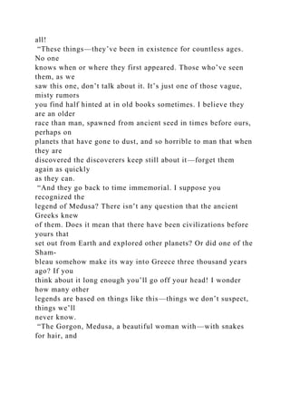 all!
“These things—they’ve been in existence for countless ages.
No one
knows when or where they first appeared. Those who’ve seen
them, as we
saw this one, don’t talk about it. It’s just one of those vague,
misty rumors
you find half hinted at in old books sometimes. I believe they
are an older
race than man, spawned from ancient seed in times before ours,
perhaps on
planets that have gone to dust, and so horrible to man that when
they are
discovered the discoverers keep still about it—forget them
again as quickly
as they can.
“And they go back to time immemorial. I suppose you
recognized the
legend of Medusa? There isn’t any question that the ancient
Greeks knew
of them. Does it mean that there have been civilizations before
yours that
set out from Earth and explored other planets? Or did one of the
Sham-
bleau somehow make its way into Greece three thousand years
ago? If you
think about it long enough you’ll go off your head! I wonder
how many other
legends are based on things like this—things we don’t suspect,
things we’ll
never know.
“The Gorgon, Medusa, a beautiful woman with—with snakes
for hair, and
 