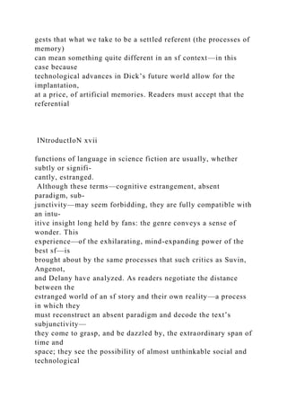 gests that what we take to be a settled referent (the processes of
memory)
can mean something quite different in an sf context—in this
case because
technological advances in Dick’s future world allow for the
implantation,
at a price, of artificial memories. Readers must accept that the
referential
INtroductIoN xvii
functions of language in science fiction are usually, whether
subtly or signifi-
cantly, estranged.
Although these terms—cognitive estrangement, absent
paradigm, sub-
junctivity—may seem forbidding, they are fully compatible with
an intu-
itive insight long held by fans: the genre conveys a sense of
wonder. This
experience—of the exhilarating, mind-expanding power of the
best sf—is
brought about by the same processes that such critics as Suvin,
Angenot,
and Delany have analyzed. As readers negotiate the distance
between the
estranged world of an sf story and their own reality—a process
in which they
must reconstruct an absent paradigm and decode the text’s
subjunctivity—
they come to grasp, and be dazzled by, the extraordinary span of
time and
space; they see the possibility of almost unthinkable social and
technological
 