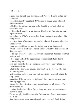 134 c. l. moore
a gaze that turned men to stone, and Perseus finally killed her—
I remem-
bered this just by accident, N.W., and it saved your life and
mine—Perseus
killed her by using a mirror as he fought to reflect what he
dared not look
at directly. I wonder what the old Greek who first started that
legend would
have thought if he’d known that three thousand years later his
story would
save the lives of two men on another planet. I wonder what that
Greek’s own
story was, and how he met the thing, and what happened.
“Well, there’s a lot we’ll never know. Wouldn’t the records of
that race of—
of things, whatever they are, be worth reading! Records of other
planets and
other ages and all the beginnings of mankind! But I don’t
suppose they’ve
kept any records. I don’t suppose they’ve even any place to
keep them—from
what little I know, or anyone knows about it, they’re like the
Wandering Jew,
just bobbing up here and there at long intervals, and where they
stay in the
meantime I’d give my eyes to know! But I don’t believe that
terribly hypnotic
power they have indicates any superhuman intelligence. It’s
their means of
getting food—just like a frog’s long tongue or a carnivorous
flower’s odor.
Those are physical because the frog and the flower eat physical
food. The
Shambleau uses a—a mental reach to get mental food. I don’t
 