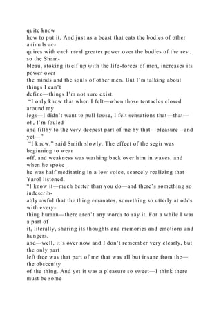 quite know
how to put it. And just as a beast that eats the bodies of other
animals ac-
quires with each meal greater power over the bodies of the rest,
so the Sham-
bleau, stoking itself up with the life-forces of men, increases its
power over
the minds and the souls of other men. But I’m talking about
things I can’t
define—things I’m not sure exist.
“I only know that when I felt—when those tentacles closed
around my
legs—I didn’t want to pull loose, I felt sensations that—that—
oh, I’m fouled
and filthy to the very deepest part of me by that—pleasure—and
yet—”
“I know,” said Smith slowly. The effect of the segir was
beginning to wear
off, and weakness was washing back over him in waves, and
when he spoke
he was half meditating in a low voice, scarcely realizing that
Yarol listened.
“I know it—much better than you do—and there’s something so
indescrib-
ably awful that the thing emanates, something so utterly at odds
with every-
thing human—there aren’t any words to say it. For a while I was
a part of
it, literally, sharing its thoughts and memories and emotions and
hungers,
and—well, it’s over now and I don’t remember very clearly, but
the only part
left free was that part of me that was all but insane from the—
the obscenity
of the thing. And yet it was a pleasure so sweet—I think there
must be some
 