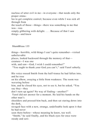 nucleus of utter evil in me—in everyone—that needs only the
proper stimu-
lus to get complete control; because even while I was sick all
through from
the touch of those—things—there was something in me that
was—was
simply gibbering with delight. . . . Because of that I saw
things—and knew
ShamBleau 135
things—horrible, wild things I can’t quite remember—visited
unbelievable
places, looked backward through the memory of that—
creature—I was one
with, and saw—God, I wish I could remember!”
“You ought to thank your God you can’t,” said Yarol soberly.
His voice roused Smith from the half-trance he had fallen into,
and he rose
on his elbow, swaying a little from weakness. The room was
wavering before
him, and he closed his eyes, not to see it, but he asked, “You
say they—they
don’t turn up again? No way of finding—another?”
Yarol did not answer for a moment. He laid his hands on the
other man’s
shoulders and pressed him back, and then sat staring down into
the dark,
ravaged face with a new, strange, undefinable look upon it that
he had never
seen there before—whose meaning he knew, too well.
“Smith,” he said finally, and his black eyes for once were
steady and seri-
 