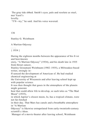 The gray tide ebbed. Smith’s eyes, pale and resolute as steel,
met Yarol’s
levelly.
“I’ll—try,” he said. And his voice wavered.
136
Stanley G. Weinbaum
A Martian Odyssey
. . . .
{ 1934 }
During the eighteen months between the appearance of his fi rst
and best-known
story, “A Martian Odyssey” (1934), and his death late in 1935
from throat cancer,
Stanley G(rauman) Weinbaum (1902–1935), a Milwaukee-based
writer, strongly in-
fl uenced the development of American sf. He had studied
chemical engineering at
the University of Wisconsin and after leaving school kept up
with popular science.
It was then thought that gases in the atmosphere of the planets
might generate
heat that could allow life to develop, so such tales as “The Mad
Moon” (1935),
in which Jupiter’s closest moon, Io, has a tropical climate, were
not far-fetched
in their day. That Mars has canals and a breathable atmosphere
in “A Martian
Odyssey” is likewise extrapolated from early-twentieth-century
scientifi c ideas.
Manager of a movie theater after leaving school, Weinbaum
 