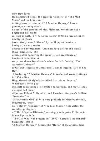 also drew ideas
from animated fi lms: the giggling “loonies” of “The Mad
Moon” and the headless,
trotting barrel-creatures of “A Martian Odyssey” have a
grotesque vivacity remi-
niscent of the cartoons of Max Fleischer. Weinbaum had a
poetic and philosophi-
cal side as well. In “The Lotus Eaters” (1935) a race of super-
intelligent plants
(collectively named “Oscar” by the fl ippant heroine, a
biologist) calmly awaits
destruction by predators. “Animals have desires and plants
[have] necessity,” she
decides after pondering the group’s stoic acceptance of
imminent extinction. A
story that shows Weinbaum’s talent for dark fantasy, “The
Adaptive Ultimate”
(1935, published as by John Jessel), was fi lmed in 1957 as She-
Devil.
Introducing “A Martian Odyssey” to readers of Wonder Stories
in 1934, editor
Hugo Gernsback rightly described its style as “breezy.”
Weinbaum’s brisk pac-
ing, deft conveyance of scientifi c background, and racy, slangy
dialogue had their
eff ect on Robert A. Heinlein; and Theodore Sturgeon’s brilliant
“Neoterics” in
“Microcosmic God” (1941) were probably inspired by the tiny,
industrious, “infer-
nally clever” “slinkers” of “The Mad Moon.” Kyra Zelas, the
colorless protagonist
of “The Adaptive Ultimate,” seemingly anticipates P. Burke in
James Tiptree Jr.’s
“The Girl Who Was Plugged In” (1973). Certainly the mineral-
based life-form in
“A Martian Odyssey” became the “Horta” of the original Star
 