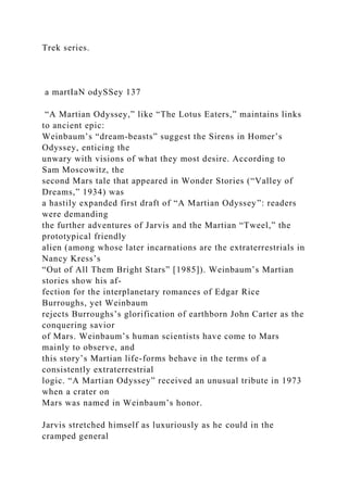 Trek series.
a martIaN odySSey 137
“A Martian Odyssey,” like “The Lotus Eaters,” maintains links
to ancient epic:
Weinbaum’s “dream-beasts” suggest the Sirens in Homer’s
Odyssey, enticing the
unwary with visions of what they most desire. According to
Sam Moscowitz, the
second Mars tale that appeared in Wonder Stories (“Valley of
Dreams,” 1934) was
a hastily expanded first draft of “A Martian Odyssey”: readers
were demanding
the further adventures of Jarvis and the Martian “Tweel,” the
prototypical friendly
alien (among whose later incarnations are the extraterrestrials in
Nancy Kress’s
“Out of All Them Bright Stars” [1985]). Weinbaum’s Martian
stories show his af-
fection for the interplanetary romances of Edgar Rice
Burroughs, yet Weinbaum
rejects Burroughs’s glorification of earthborn John Carter as the
conquering savior
of Mars. Weinbaum’s human scientists have come to Mars
mainly to observe, and
this story’s Martian life-forms behave in the terms of a
consistently extraterrestrial
logic. “A Martian Odyssey” received an unusual tribute in 1973
when a crater on
Mars was named in Weinbaum’s honor.
Jarvis stretched himself as luxuriously as he could in the
cramped general
 