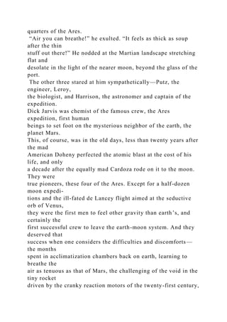 quarters of the Ares.
“Air you can breathe!” he exulted. “It feels as thick as soup
after the thin
stuff out there!” He nodded at the Martian landscape stretching
flat and
desolate in the light of the nearer moon, beyond the glass of the
port.
The other three stared at him sympathetically—Putz, the
engineer, Leroy,
the biologist, and Harrison, the astronomer and captain of the
expedition.
Dick Jarvis was chemist of the famous crew, the Ares
expedition, first human
beings to set foot on the mysterious neighbor of the earth, the
planet Mars.
This, of course, was in the old days, less than twenty years after
the mad
American Doheny perfected the atomic blast at the cost of his
life, and only
a decade after the equally mad Cardoza rode on it to the moon.
They were
true pioneers, these four of the Ares. Except for a half-dozen
moon expedi-
tions and the ill-fated de Lancey flight aimed at the seductive
orb of Venus,
they were the first men to feel other gravity than earth’s, and
certainly the
first successful crew to leave the earth-moon system. And they
deserved that
success when one considers the difficulties and discomforts—
the months
spent in acclimatization chambers back on earth, learning to
breathe the
air as tenuous as that of Mars, the challenging of the void in the
tiny rocket
driven by the cranky reaction motors of the twenty-first century,
 