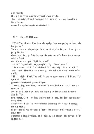 and mostly
the facing of an absolutely unknown world.
Jarvis stretched and fingered the raw and peeling tip of his
frost-bitten
nose. He sighed again contentedly.
138 StaNley WeINBaum
“Well,” exploded Harrison abruptly, “are we going to hear what
happened?
You set out all shipshape in an auxiliary rocket, we don’t get a
peep for ten
days, and finally Putz here picks you out of a lunatic ant-heap
with a freak
ostrich as your pal! Spill it, man!”
“Speel?” queried Leroy perplexedly. “Speel what?”
“He means ‘spiel,’ ” explained Putz soberly. “It iss to tell.”
Jarvis met Harrison’s amused glance without the shadow of a
smile.
“That’s right, Karl,” he said in grave agreement with Putz. “Ich
spiel es!” He
grunted comfortably and began.
“According to orders,” he said, “I watched Karl here take off
toward the
North, and then I got into my flying sweat-box and headed
South. You’ll
remember, Cap—we had orders not to land, but just scout about
for points
of interest. I set the two cameras clicking and buzzed along,
riding pretty
high—about two thousand feet—for a couple of reasons. First, it
gave the
cameras a greater field, and second, the under-jets travel so far
in this half-
 