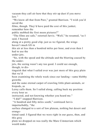 vacuum they call air here that they stir up dust if you move
low.”
“We know all that from Putz,” grunted Harrison. “I wish you’d
saved the
films, though. They’d have paid the cost of this junket;
remember how the
public mobbed the first moon pictures?”
“The films are safe,” retorted Jarvis. “Well,” he resumed, “as I
said, I buzzed
along at a pretty good clip; just as we figured, the wings
haven’t much lift in
this air at less than a hundred miles per hour, and even then I
had to use the
under-jets.
“So, with the speed and the altitude and the blurring caused by
the under-
jets, the seeing wasn’t any too good. I could see enough,
though, to dis-
tinguish that what I sailed over was just more of this grey plain
that we’d
been examining the whole week since our landing—same blobby
growths
and the same eternal carpet of crawling little plant-animals, or
biopods, as
Leroy calls them. So I sailed along, calling back my position
every hour as
instructed, and not knowing whether you heard me.”
“I did!” snapped Harrison.
“A hundred and fifty miles south,” continued Jarvis
imperturbably, “the
surface changed to a sort of low plateau, nothing but desert and
orange-
tinted sand. I figured that we were right in our guess, then, and
this grey
plain we dropped on was really the Mare Cimmerium which
would make
 