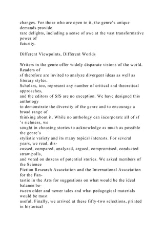 changes. For those who are open to it, the genre’s unique
demands provide
rare delights, including a sense of awe at the vast transformative
power of
futurity.
Different Viewpoints, Different Worlds
Writers in the genre offer widely disparate visions of the world.
Readers of
sf therefore are invited to analyze divergent ideas as well as
literary styles.
Scholars, too, represent any number of critical and theoretical
approaches,
and the editors of SfS are no exception. We have designed this
anthology
to demonstrate the diversity of the genre and to encourage a
broad range of
thinking about it. While no anthology can incorporate all of sf
’s richness, we
sought in choosing stories to acknowledge as much as possible
the genre’s
stylistic variety and its many topical interests. For several
years, we read, dis-
cussed, compared, analyzed, argued, compromised, conducted
straw polls,
and voted on dozens of potential stories. We asked members of
the Science
Fiction Research Association and the International Association
for the Fan-
tastic in the Arts for suggestions on what would be the ideal
balance be-
tween older and newer tales and what pedagogical materials
would be most
useful. Finally, we arrived at these fifty-two selections, printed
in historical
 