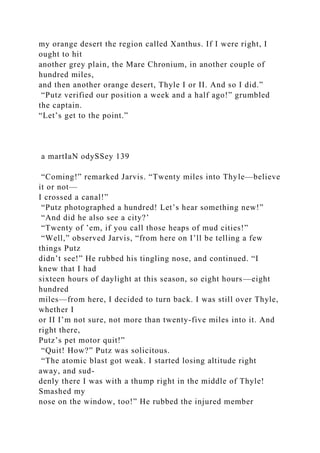 my orange desert the region called Xanthus. If I were right, I
ought to hit
another grey plain, the Mare Chronium, in another couple of
hundred miles,
and then another orange desert, Thyle I or II. And so I did.”
“Putz verified our position a week and a half ago!” grumbled
the captain.
“Let’s get to the point.”
a martIaN odySSey 139
“Coming!” remarked Jarvis. “Twenty miles into Thyle—believe
it or not—
I crossed a canal!”
“Putz photographed a hundred! Let’s hear something new!”
“And did he also see a city?’
“Twenty of ’em, if you call those heaps of mud cities!”
“Well,” observed Jarvis, “from here on I’ll be telling a few
things Putz
didn’t see!” He rubbed his tingling nose, and continued. “I
knew that I had
sixteen hours of daylight at this season, so eight hours—eight
hundred
miles—from here, I decided to turn back. I was still over Thyle,
whether I
or II I’m not sure, not more than twenty-five miles into it. And
right there,
Putz’s pet motor quit!”
“Quit! How?” Putz was solicitous.
“The atomic blast got weak. I started losing altitude right
away, and sud-
denly there I was with a thump right in the middle of Thyle!
Smashed my
nose on the window, too!” He rubbed the injured member
 
