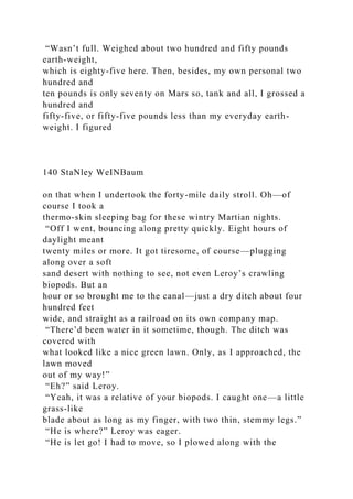 “Wasn’t full. Weighed about two hundred and fifty pounds
earth-weight,
which is eighty-five here. Then, besides, my own personal two
hundred and
ten pounds is only seventy on Mars so, tank and all, I grossed a
hundred and
fifty-five, or fifty-five pounds less than my everyday earth-
weight. I figured
140 StaNley WeINBaum
on that when I undertook the forty-mile daily stroll. Oh—of
course I took a
thermo-skin sleeping bag for these wintry Martian nights.
“Off I went, bouncing along pretty quickly. Eight hours of
daylight meant
twenty miles or more. It got tiresome, of course—plugging
along over a soft
sand desert with nothing to see, not even Leroy’s crawling
biopods. But an
hour or so brought me to the canal—just a dry ditch about four
hundred feet
wide, and straight as a railroad on its own company map.
“There’d been water in it sometime, though. The ditch was
covered with
what looked like a nice green lawn. Only, as I approached, the
lawn moved
out of my way!”
“Eh?” said Leroy.
“Yeah, it was a relative of your biopods. I caught one—a little
grass-like
blade about as long as my finger, with two thin, stemmy legs.”
“He is where?” Leroy was eager.
“He is let go! I had to move, so I plowed along with the
 