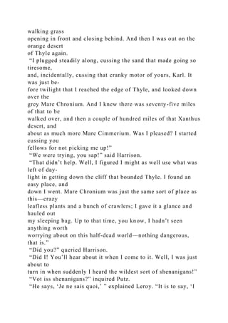 walking grass
opening in front and closing behind. And then I was out on the
orange desert
of Thyle again.
“I plugged steadily along, cussing the sand that made going so
tiresome,
and, incidentally, cussing that cranky motor of yours, Karl. It
was just be-
fore twilight that I reached the edge of Thyle, and looked down
over the
grey Mare Chronium. And I knew there was seventy-five miles
of that to be
walked over, and then a couple of hundred miles of that Xanthus
desert, and
about as much more Mare Cimmerium. Was I pleased? I started
cussing you
fellows for not picking me up!”
“We were trying, you sap!” said Harrison.
“That didn’t help. Well, I figured I might as well use what was
left of day-
light in getting down the cliff that bounded Thyle. I found an
easy place, and
down I went. Mare Chronium was just the same sort of place as
this—crazy
leafless plants and a bunch of crawlers; I gave it a glance and
hauled out
my sleeping bag. Up to that time, you know, I hadn’t seen
anything worth
worrying about on this half-dead world—nothing dangerous,
that is.”
“Did you?” queried Harrison.
“Did I! You’ll hear about it when I come to it. Well, I was just
about to
turn in when suddenly I heard the wildest sort of shenanigans!”
“Vot iss shenanigans?” inquired Putz.
“He says, ‘Je ne sais quoi,’ ” explained Leroy. “It is to say, ‘I
 