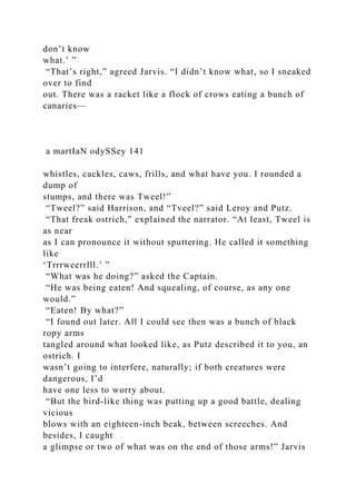 don’t know
what.’ ”
“That’s right,” agreed Jarvis. “I didn’t know what, so I sneaked
over to find
out. There was a racket like a flock of crows eating a bunch of
canaries—
a martIaN odySSey 141
whistles, cackles, caws, frills, and what have you. I rounded a
dump of
stumps, and there was Tweel!”
“Tweel?” said Harrison, and “Tveel?” said Leroy and Putz.
“That freak ostrich,” explained the narrator. “At least, Tweel is
as near
as I can pronounce it without sputtering. He called it something
like
‘Trrrweerrlll.’ ”
“What was he doing?” asked the Captain.
“He was being eaten! And squealing, of course, as any one
would.”
“Eaten! By what?”
“I found out later. All I could see then was a bunch of black
ropy arms
tangled around what looked like, as Putz described it to you, an
ostrich. I
wasn’t going to interfere, naturally; if both creatures were
dangerous, I’d
have one less to worry about.
“But the bird-like thing was putting up a good battle, dealing
vicious
blows with an eighteen-inch beak, between screeches. And
besides, I caught
a glimpse or two of what was on the end of those arms!” Jarvis
 