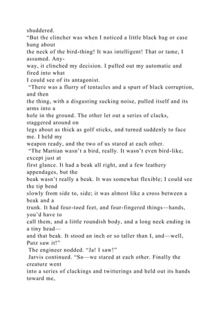 shuddered.
“But the clincher was when I noticed a little black bag or case
hung about
the neck of the bird-thing! It was intelligent! That or tame, I
assumed. Any-
way, it clinched my decision. I pulled out my automatic and
fired into what
I could see of its antagonist.
“There was a flurry of tentacles and a spurt of black corruption,
and then
the thing, with a disgusting sucking noise, pulled itself and its
arms into a
hole in the ground. The other let out a series of clacks,
staggered around on
legs about as thick as golf sticks, and turned suddenly to face
me. I held my
weapon ready, and the two of us stared at each other.
“The Martian wasn’t a bird, really. It wasn’t even bird-like,
except just at
first glance. It had a beak all right, and a few leathery
appendages, but the
beak wasn’t really a beak. It was somewhat flexible; I could see
the tip bend
slowly from side to, side; it was almost like a cross between a
beak and a
trunk. It had four-toed feet, and four-fingered things—hands,
you’d have to
call them, and a little roundish body, and a long neck ending in
a tiny head—
and that beak. It stood an inch or so taller than I, and—well,
Putz saw it!”
The engineer nodded. “Ja! I saw!”
Jarvis continued. “So—we stared at each other. Finally the
creature went
into a series of clackings and twitterings and held out its hands
toward me,
 