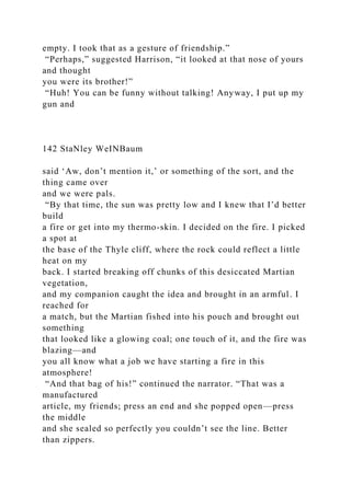 empty. I took that as a gesture of friendship.”
“Perhaps,” suggested Harrison, “it looked at that nose of yours
and thought
you were its brother!”
“Huh! You can be funny without talking! Anyway, I put up my
gun and
142 StaNley WeINBaum
said ‘Aw, don’t mention it,’ or something of the sort, and the
thing came over
and we were pals.
“By that time, the sun was pretty low and I knew that I’d better
build
a fire or get into my thermo-skin. I decided on the fire. I picked
a spot at
the base of the Thyle cliff, where the rock could reflect a little
heat on my
back. I started breaking off chunks of this desiccated Martian
vegetation,
and my companion caught the idea and brought in an armful. I
reached for
a match, but the Martian fished into his pouch and brought out
something
that looked like a glowing coal; one touch of it, and the fire was
blazing—and
you all know what a job we have starting a fire in this
atmosphere!
“And that bag of his!” continued the narrator. “That was a
manufactured
article, my friends; press an end and she popped open—press
the middle
and she sealed so perfectly you couldn’t see the line. Better
than zippers.
 